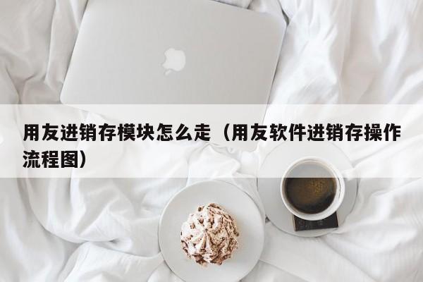 用友进销存模块怎么走（用友软件进销存操作流程图）