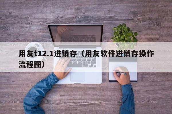 用友t12.1进销存（用友软件进销存操作流程图）