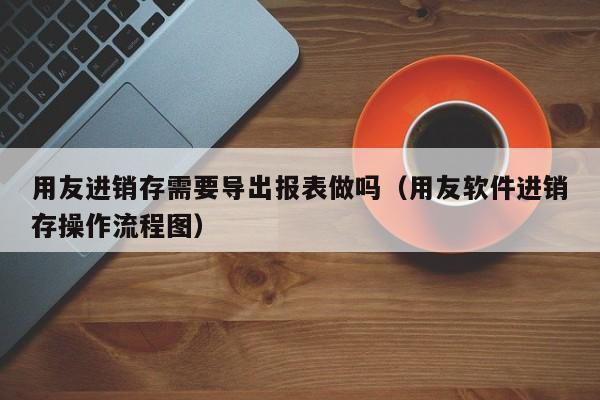 用友进销存需要导出报表做吗（用友软件进销存操作流程图）