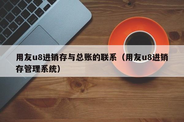 用友u8进销存与总账的联系（用友u8进销存管理系统）