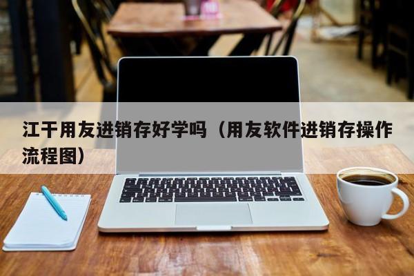 江干用友进销存好学吗（用友软件进销存操作流程图）