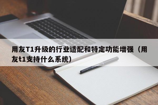 用友T1升级的行业适配和特定功能增强（用友t1支持什么系统）