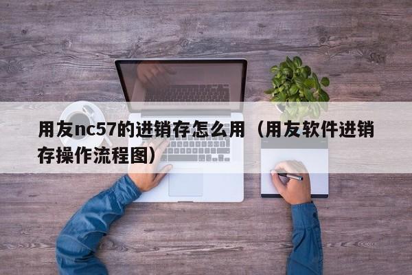 用友nc57的进销存怎么用（用友软件进销存操作流程图）