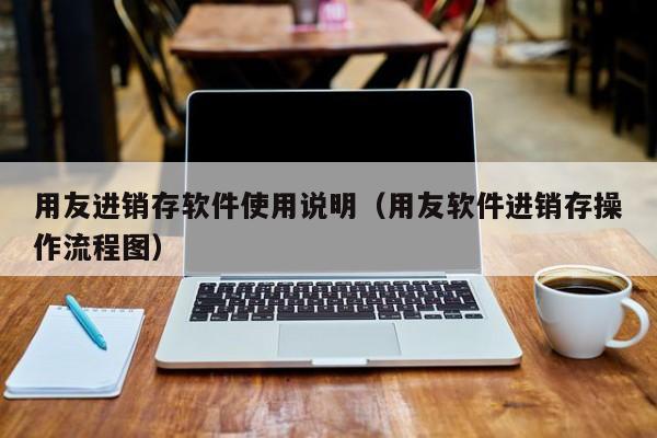 用友进销存软件使用说明（用友软件进销存操作流程图）