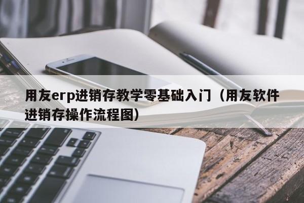 用友erp进销存教学零基础入门（用友软件进销存操作流程图）