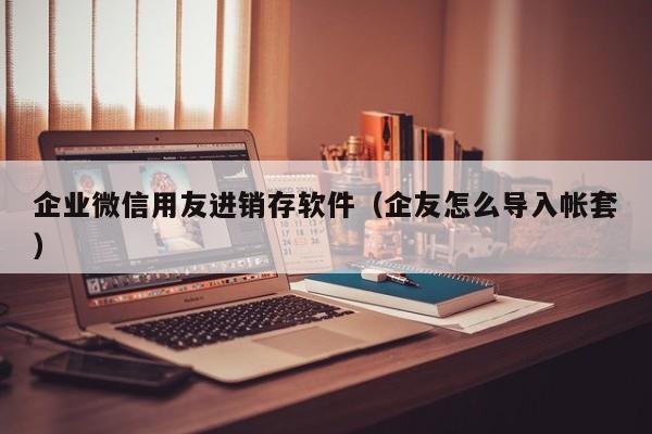 企业微信用友进销存软件（企友怎么导入帐套）