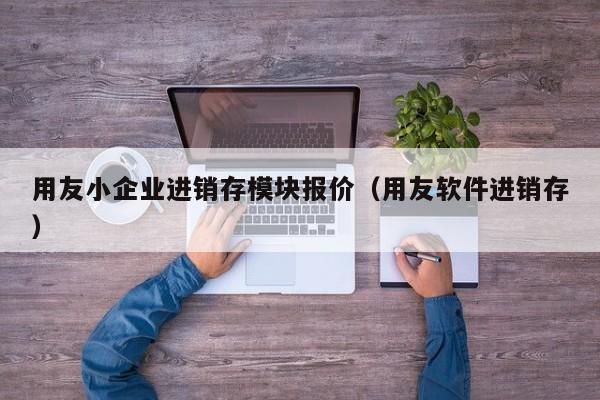 用友小企业进销存模块报价（用友软件进销存）