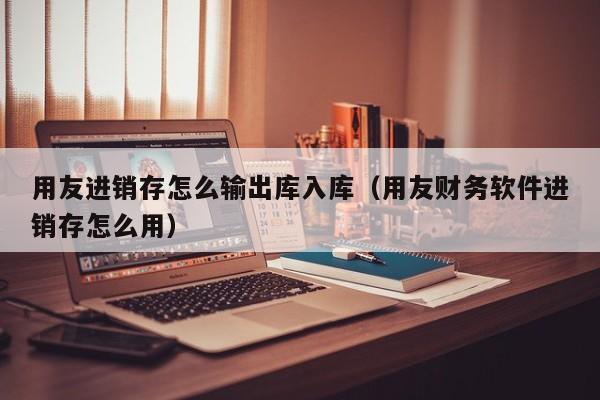 用友进销存怎么输出库入库（用友财务软件进销存怎么用）