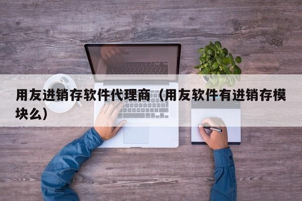 用友进销存软件代理商（用友软件有进销存模块么）