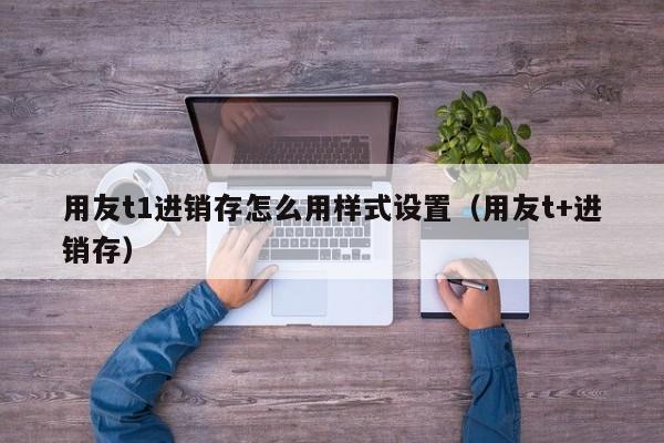 用友t1进销存怎么用样式设置（用友t+进销存）