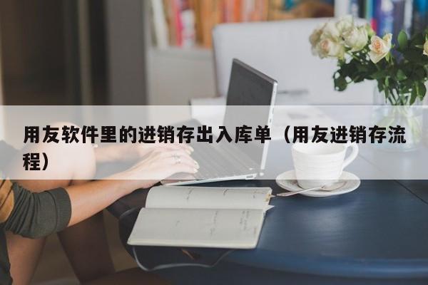 用友软件里的进销存出入库单（用友进销存流程）