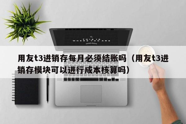 用友t3进销存每月必须结账吗（用友t3进销存模块可以进行成本核算吗）