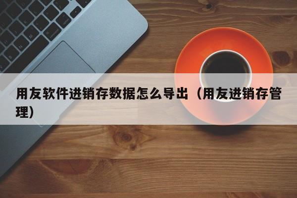 用友软件进销存数据怎么导出（用友进销存管理）