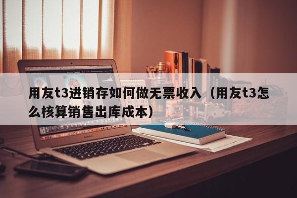 用友t3进销存如何做无票收入（用友t3怎么核算销售出库成本）