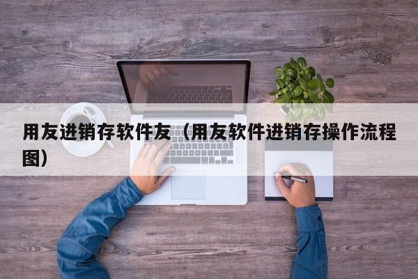 用友进销存软件友（用友软件进销存操作流程图）