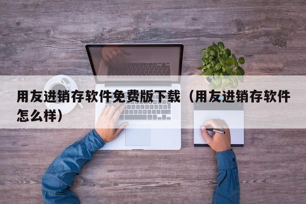 用友进销存软件免费版下载（用友进销存软件怎么样）