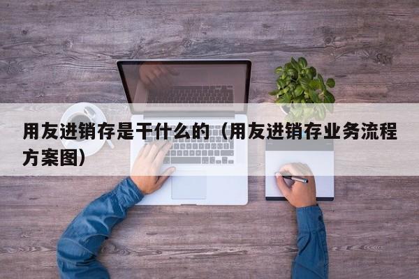 用友进销存是干什么的（用友进销存业务流程方案图）