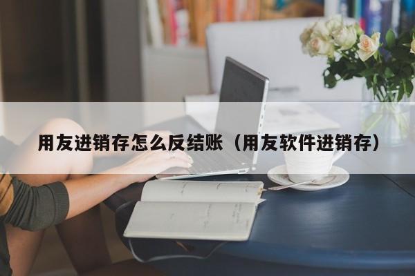 用友进销存怎么反结账（用友软件进销存）