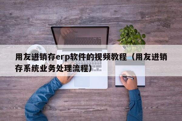 用友进销存erp软件的视频教程（用友进销存系统业务处理流程）