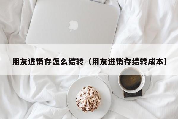 用友进销存怎么结转（用友进销存结转成本）