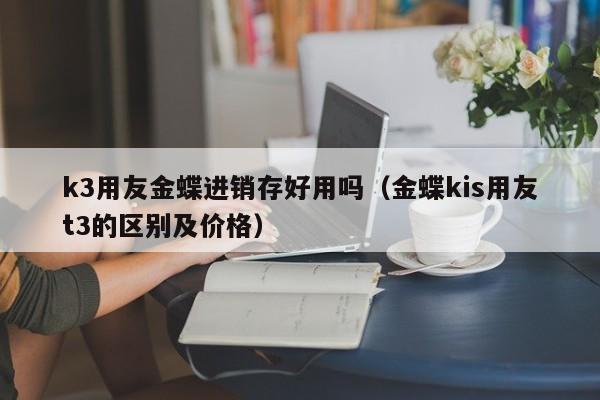 k3用友金蝶进销存好用吗（金蝶kis用友t3的区别及价格）