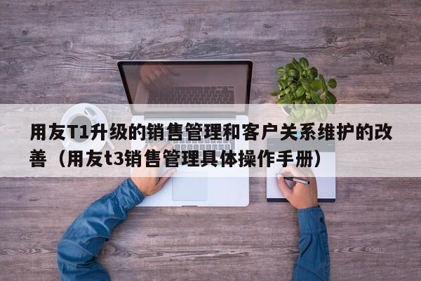 用友T1升级的销售管理和客户关系维护的改善（用友t3销售管理具体操作手册）